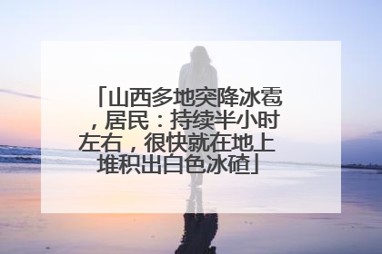 山西多地突降冰雹，居民：持续半小时左右，很快就在地上堆积出白色冰碴