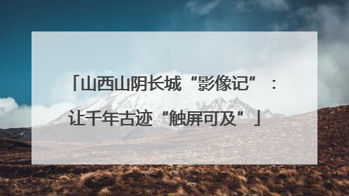 山西山阴长城“影像记”：让千年古迹“触屏可及”