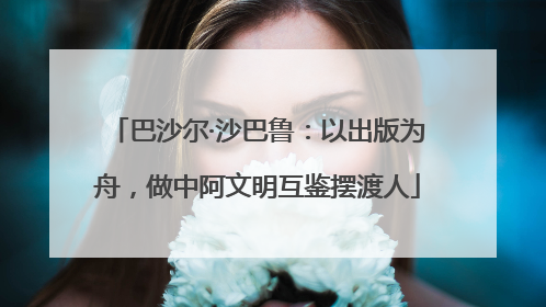巴沙尔·沙巴鲁：以出版为舟，做中阿文明互鉴摆渡人