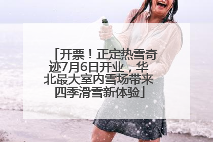 开票！正定热雪奇迹7月6日开业，华北最大室内雪场带来四季滑雪新体验