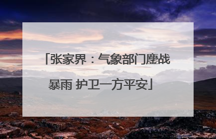 张家界：气象部门鏖战暴雨 护卫一方平安
