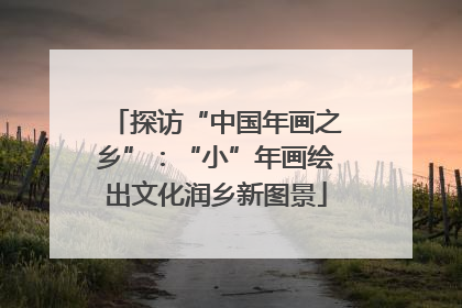 探访“中国年画之乡”：“小”年画绘出文化润乡新图景