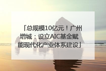 总规模10亿元！广州增城：设立AIC基金赋能现代化产业体系建设