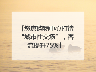 悠唐购物中心打造“城市社交场”，客流提升75%