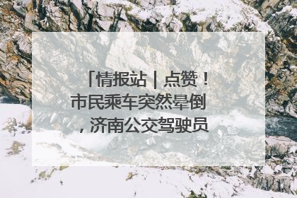 情报站｜点赞！市民乘车突然晕倒，济南公交驾驶员和乘客热心相助