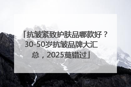 抗皱紧致护肤品哪款好？30-50岁抗皱品牌大汇总，2025莫错过