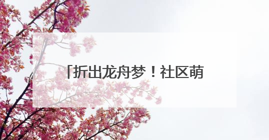 折出龙舟梦！社区萌娃“划”进传统文化