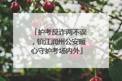 护考反诈两不误，镇江润州公安暖心守护考场内外