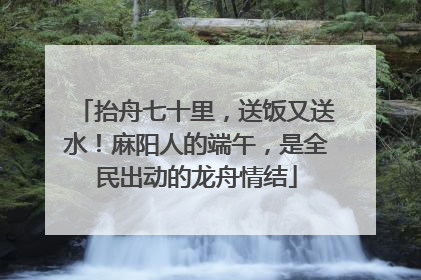 抬舟七十里，送饭又送水！麻阳人的端午，是全民出动的龙舟情结