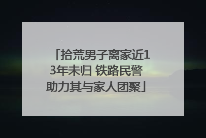 拾荒男子离家近13年未归 铁路民警助力其与家人团聚