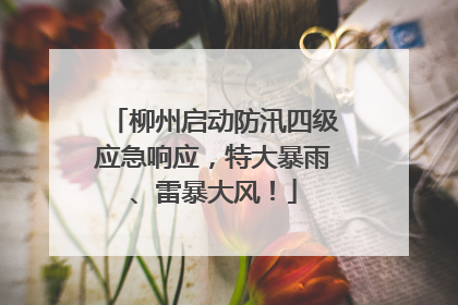 柳州启动防汛四级应急响应，特大暴雨、雷暴大风！