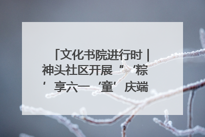 文化书院进行时｜神头社区开展“‘粽’享六一‘童’庆端午”主题系列活动