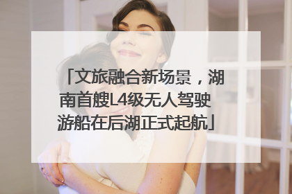 文旅融合新场景，湖南首艘L4级无人驾驶游船在后湖正式起航