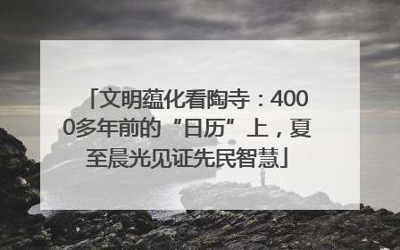 文明蕴化看陶寺：4000多年前的“日历”上，夏至晨光见证先民智慧