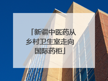 新疆中医药从乡村卫生室走向国际药柜