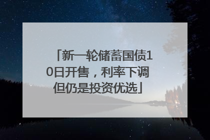 新一轮储蓄国债10日开售，利率下调但仍是投资优选