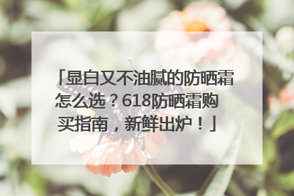 显白又不油腻的防晒霜怎么选？618防晒霜购买指南，新鲜出炉！