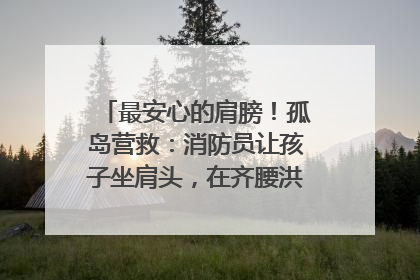 最安心的肩膀！孤岛营救：消防员让孩子坐肩头，在齐腰洪水里稳如泰山