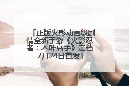 正版火影动画级剧情全新手游《火影忍者：木叶高手》定档7月24日首发
