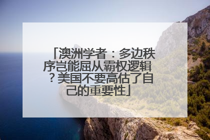 澳洲学者：多边秩序岂能屈从霸权逻辑？美国不要高估了自己的重要性