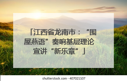 江西省龙南市：“围屋燕语”奏响基层理论宣讲“新乐章”