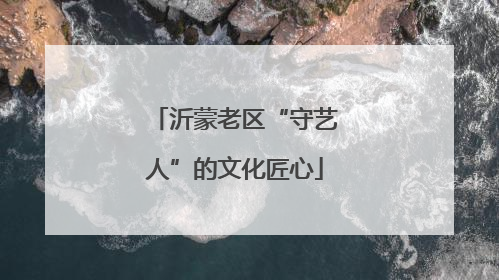 沂蒙老区“守艺人”的文化匠心