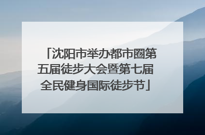 沈阳市举办都市圈第五届徒步大会暨第七届全民健身国际徒步节