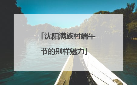 沈阳满族村端午节的别样魅力