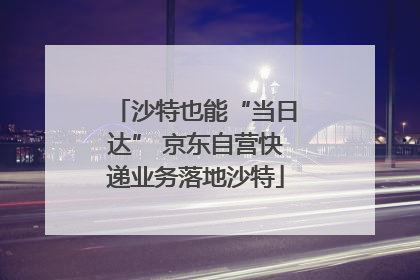 沙特也能“当日达” 京东自营快递业务落地沙特