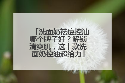 洗面奶祛痘控油哪个牌子好？解锁清爽肌，这十款洗面奶控油超给力