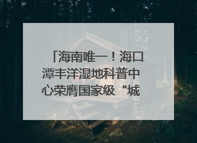海南唯一！海口潭丰洋湿地科普中心荣膺国家级“城市儿童友好空间建设园区”称号