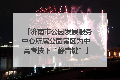 济南市公园发展服务中心所属公园景区为中高考按下“静音键”