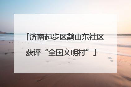 济南起步区鹊山东社区获评“全国文明村”