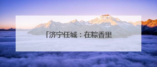 济宁任城：在粽香里遇见工会独家浪漫