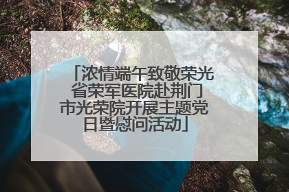浓情端午致敬荣光 省荣军医院赴荆门市光荣院开展主题党日暨慰问活动