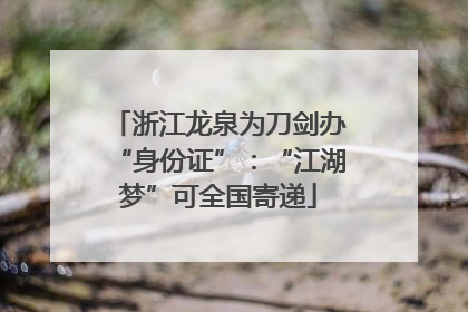 浙江龙泉为刀剑办“身份证”：“江湖梦”可全国寄递