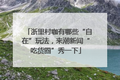 浙里村咖有哪些“自在”玩法，来潮新闻“吃货圈”秀一下
