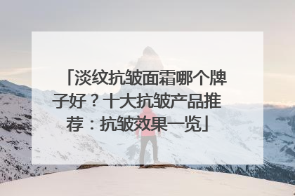 淡纹抗皱面霜哪个牌子好？十大抗皱产品推荐：抗皱效果一览