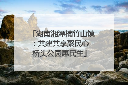 湖南湘潭楠竹山镇：共建共享聚民心 桥头公园惠民生