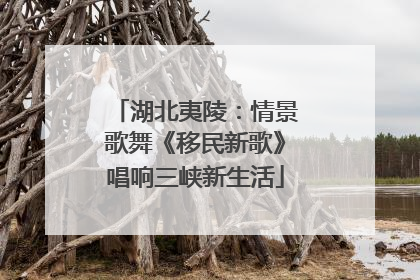 湖北夷陵：情景歌舞《移民新歌》唱响三峡新生活