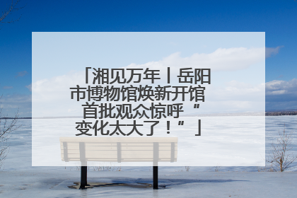 湘见万年丨岳阳市博物馆焕新开馆 首批观众惊呼“变化太大了！”