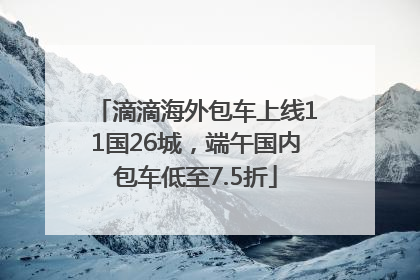滴滴海外包车上线11国26城，端午国内包车低至7.5折