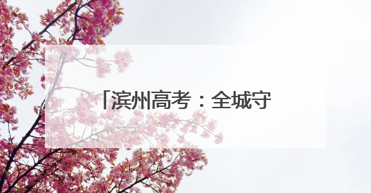 滨州高考：全城守护 近23000名学子开启追梦之旅