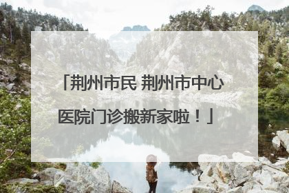 荆州市民 荆州市中心医院门诊搬新家啦！