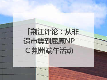 荆江评论：从非遗市集到屈原NPC 荆州端午活动让千年楚文化“破圈”生长