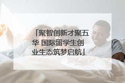 聚智创新才聚五华 国际留学生创业生态筑梦启航