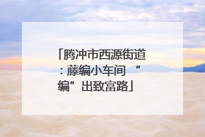 腾冲市西源街道：藤编小车间 “编”出致富路