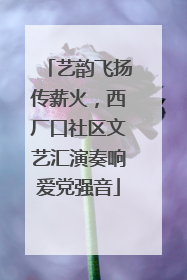 艺韵飞扬传薪火，西厂口社区文艺汇演奏响爱党强音