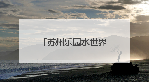 苏州乐园水世界正式开园 开启三园水陆狂欢