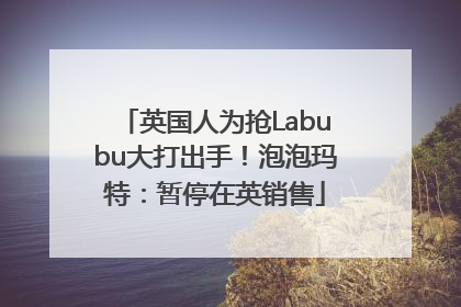 英国人为抢Labubu大打出手！泡泡玛特：暂停在英销售